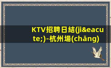 KTV招聘日結(jié)-杭州場(chǎng)所直招 不限身高 中介勿擾